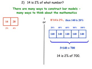 2) 14 is 2% of what number?

     There are many ways to construct bar models -
       many ways to think about the mathematics

                              If 14 is 2%, then 140 is 20%
14   28                 or
2%   4%                       20%   40%   60%   80%    100%


                              140   140   140   140    140




                              ⎧
                              ⎪
                              ⎨
                              ⎪
                              ⎩
                                      5•140 = 700

                                    14 is 2% of 700.
 