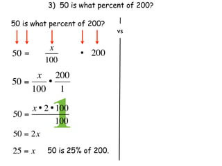 3) 50 is what percent of 200?

50 is what percent of 200?
                               vs

           x
50 =                 • 200
          100
      x 200
50 =    •
     100 1

50 =
            1
     x • 2 • 100
               100
50 = 2x
25 = x     50 is 25% of 200.
 