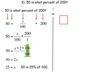 3) 50 is what percent of 200?

50 is what percent of 200?
                               vs

           x
50 =                 • 200
          100
      x 200
50 =    •
     100 1

50 =
            1
     x • 2 • 100
               100
50 = 2x
25 = x     50 is 25% of 200.
 