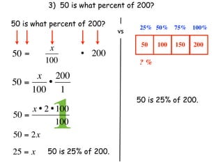 3) 50 is what percent of 200?

50 is what percent of 200?          25% 50%      75% 100%
                               vs
                                     50    100   150   200
           x
50 =                 • 200
          100                       ? %
      x 200
50 =    •
     100 1
                                    50 is 25% of 200.

50 =
            1
     x • 2 • 100
               100
50 = 2x
25 = x     50 is 25% of 200.
 
