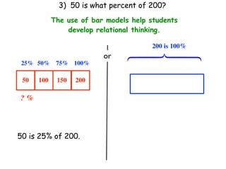 3) 50 is what percent of 200?
            The use of bar models help students
                develop relational thinking.

                                       200 is 100%
                          or




                                ⎩
                                ⎪
                                ⎨
                                ⎪
                                ⎧
25% 50%      75% 100%

 50   100    150   200

? %




50 is 25% of 200.
 