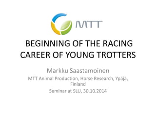 BEGINNING OF THE RACING CAREER OF YOUNG TROTTERS 
Markku Saastamoinen 
MTT Animal Production, Horse Research, Ypäjä, Finland 
Seminar at SLU, 30.10.2014  