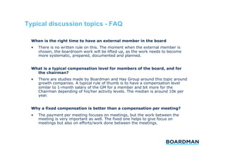 Typical discussion topics - FAQ
When is the right time to have an external member in the board
• 

There is no written rule on this. The moment when the external member is
chosen, the boardroom work will be lifted up, as the work needs to become
more systematic, prepared, documented and planned.

What is a typical compensation level for members of the board, and for
the chairman?
• 

There are studies made by Boardman and Hay Group around this topic around
growth companies. A typical rule of thumb is to have a compensation level
similar to 1-month salary of the GM for a member and bit more for the
Chairman depending of his/her activity levels. The median is around 10k per
year.

Why a fixed compensation is better than a compensation per meeting?
• 

The payment per meeting focuses on meetings, but the work between the
meeting is very important as well. The fixed one helps to give focus on
meetings but also on efforts/work done between the meetings.

 