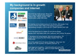 My background is in growth
companies and internet
One of the top media groups, Mcap 5+bn
euro, in top-3 in global online classifieds.
Listed in Oslo. Organic growth + M&A
transformation, green field starts

The leading communications group in the Nordics, 800 people, Fully
owned by Finnish state. Klikki is the leading nxt generation
digimarketing company, In 2010 and 2011 EMEA Deloitte FAST 500
One of the global top10 in digital UX and service design.
Deloitte FAST 500 EMEA 2008, 50% California, 50% Finland, 90 people
IT developers for online banking, Telco and transactions, 70+
people, Exit to Ixonos Plc 2007 (OMX), Deloitte FAST 500
EMEA 2006
One of the global #10 in BI market intelligence. More than 150
people, over 100 countries, VC-backed (Capman, 3i)
Early stage and incubation – Internet/mobile tech driven FIN,
ISR, GER, UK, CHINA, US, listed on London AIM-list, market
cap 200mil euro. Exit 2002.

 