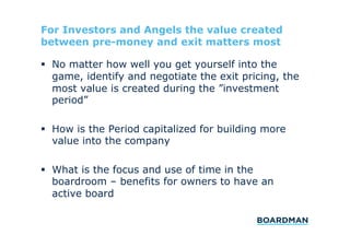 For Investors and Angels the value created
between pre-money and exit matters most
  No matter how well you get yourself into the
game, identify and negotiate the exit pricing, the
most value is created during the ”investment
period”
  How is the Period capitalized for building more
value into the company
  What is the focus and use of time in the
boardroom – benefits for owners to have an
active board

 