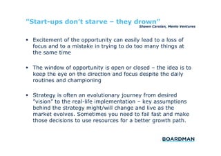 ”Start-ups don’t starve – they drown”

Shawn Carolan, Menlo Ventures

  Excitement of the opportunity can easily lead to a loss of
focus and to a mistake in trying to do too many things at
the same time
  The window of opportunity is open or closed – the idea is to
keep the eye on the direction and focus despite the daily
routines and championing
  Strategy is often an evolutionary journey from desired
”vision” to the real-life implementation – key assumptions
behind the strategy might/will change and live as the
market evolves. Sometimes you need to fail fast and make
those decisions to use resources for a better growth path.

 