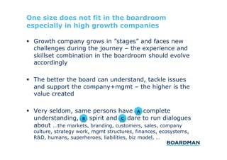 One size does not fit in the boardroom
especially in high growth companies
  Growth company grows in ”stages” and faces new
challenges during the journey – the experience and
skillset combination in the boardroom should evolve
accordingly
  The better the board can understand, tackle issues
and support the company+mgmt – the higher is the
value created
A
  Very seldom, same persons have a) complete
B
C
understanding, b) spirit and c) dare to run dialogues
about …the markets, branding, customers, sales, company

culture, strategy work, mgmt structures, finances, ecosystems,
R&D, humans, superheroes, liabilities, biz model, …

 