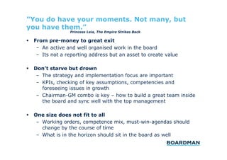 ”You do have your moments. Not many, but
you have them.”
Princess Leia, The Empire Strikes Back

  From pre-money to great exit
–  An active and well organised work in the board
–  Its not a reporting address but an asset to create value
  Don’t starve but drown
–  The strategy and implementation focus are important
–  KPIs, checking of key assumptions, competencies and
foreseeing issues in growth
–  Chairman-GM combo is key – how to build a great team inside
the board and sync well with the top management
  One size does not fit to all
–  Working orders, competence mix, must-win-agendas should
change by the course of time
–  What is in the horizon should sit in the board as well

 