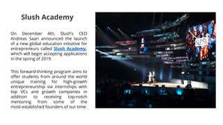 On December 4th, Slush’s CEO
Andreas Saari announced the launch
of a new global education initiative for
entrepreneurs called Slush Academy,
which will begin accepting applications
in the spring of 2019.
This forward-thinking program aims to
offer students from around the world
unique training for high-growth
entrepreneurship via internships with
top VCs and growth companies in
addition to receiving top-notch
mentoring from some of the
most-established founders of our time.
Slush Academy
 