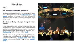 Mobility
Day 1.
The Fundamental Reshape of Transporting
More alternatives are needed for consumers when talking
about sharing a car or a vehicle. Bodil Eriksson and Rajil
Kapoor discussed the shifting trends from ownership to
access including the role autonomous driving will play in
this process.
The Story of Taxify & Europe’s Youngest Unicorn
Founder
“We’ve always been used to heavy competition, but what
we’ve noticed is - if you manage to localise and build the best
product for the customers, then that platform is going to win
out regardless of how much capital the other one has.” -
Markus Villig, Co-Founder and CEO of Taxify
From the constant struggle of leveraging regulation to the
realization that embracing it can actually lead to finding a
competitive advantage - Financial Times Editor Maija
Palmer interviewed Markus Villig, on the Founders
Stage.
 