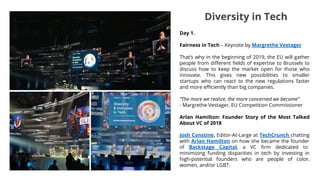 Day 1.
Fairness in Tech – Keynote by Margrethe Vestager
That’s why in the beginning of 2019, the EU will gather
people from different fields of expertise to Brussels to
discuss how to keep the market open for those who
innovate. This gives new possibilities to smaller
startups who can react to the new regulations faster
and more efficiently than big companies.
“The more we realize, the more concerned we become”
- Margrethe Vestager, EU Competition Commissioner
Arlan Hamilton: Founder Story of the Most Talked
About VC of 2018
Josh Constine, Editor-At-Large at TechCrunch chatting
with Arlan Hamilton on how she became the founder
of Backstage Capital, a VC firm dedicated to
minimizing funding disparities in tech by investing in
high-potential founders who are people of color,
women, and/or LGBT.
Diversity in Tech
 