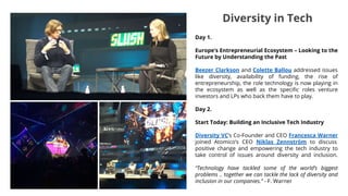 Day 1.
Europe’s Entrepreneurial Ecosystem – Looking to the
Future by Understanding the Past
Beezer Clarkson and Colette Ballou addressed issues
like diversity, availability of funding, the rise of
entrepreneurship, the role technology is now playing in
the ecosystem as well as the specific roles venture
investors and LPs who back them have to play.
Day 2.
Start Today: Building an Inclusive Tech Industry
Diversity VC’s Co-Founder and CEO Francesca Warner
joined Atomico’s CEO Niklas Zennström to discuss
positive change and empowering the tech industry to
take control of issues around diversity and inclusion.
“Technology have tackled some of the world’s biggest
problems .. together we can tackle the lack of diversity and
inclusion in our companies.” - F. Warner
Diversity in Tech
 