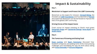 Day 1.
Blockchain to Support and Protect the LGBT Community
Blockchain as the engine for inclusion. Christof Wittig, the
President at LGBT Foundation and Founder/CEO of Hornet
discussed how blockchain can be harnessed to improve the
lives of the global LGBT community.
Driving Forces of the Impact Scene
Crash course on impact investing on Slush’s most green
Evergreen Stage with Zachariah George, Anna Ryott and
Andre Heinz.
Day 2.
The Tomorrow of Growing and Eating Food
Daan Luining and Nasir Yammama discussed how
foodtech companies are tackling some of the most-pressing
challenges and remodeling the way we think about eating
with Grace Donnelly of Fortune Magazine.
Impact & Sustainability
 