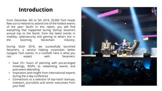 Introduction
From December 4th to 5th 2018, 20,000 Tech heads
flew out to Helsinki to attend one of the hottest events
of the year: Slush! In this report, you will find
everything that happened during Startup Sesame's
annual trip to the North, from the latest trends in
mobility, cybersecurity and gaming to what's hot in
the booming blockchain industry.
During Slush 2018, we successfully launched
Sesamers, a service helping corporates better
navigate Tech events. In a nutshell, here is what you
can expect with Sesamers:
• Save 25+ hours of planning with pre-arranged
meetings, RSVPs to networking events and
post-event debriefing
• Inspiration and insight from international experts
during the 2-day conference
• Connections to a selection of top-notch startups,
investors, journalists and senior executives from
your field
 
