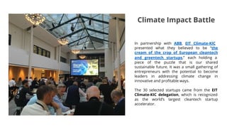 In partnership with ABB, EIT Climate-KIC
presented what they believed to be “the
cream of the crop of European cleantech
and greentech startups,” each holding a
piece of the puzzle that is our shared
sustainable future. It was a small gathering of
entrepreneurs with the potential to become
leaders in addressing climate change in
innovative and profitable ways.
The 30 selected startups came from the EIT
Climate-KIC delegation, which is recognized
as the world’s largest cleantech startup
accelerator.
Climate Impact Battle
 