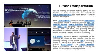 We are entering the era of mobility. Some, like the
keynote speakers, interviewees and panelists at
Future Transportation side event at Slush18 already
entered the new era.
From Chris Shieldrick’s introduction to what3words
- the address system of tomorrow, through Poh Shin,
Michael Hurwitz, Maxim Nohroudi, Clare Jones,
and Elaine Tan designing urban infrastructures,
learning from each other, and planning strategic
timeframes to prepare London, Singapore, Munich,
Lisbon, and other cities for the future of mobility.
Raj Kapoor, as usual makes it impossible for the
audience to remain on the sidelines, idle for the
incoming exciting future where Lyft’s self-driving
vision is blazing the path forward. Speaking of
passion, MaaS Global’s CEO Sampo Hietanen
inspired the audience with his story of building the
world’s first mobility-as-a-service provider.
Future Transportation
 