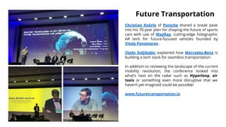 Christian Knörle of Porsche shared a sneak peak
into his 70-year plan for shaping the future of sports
cars with use of WayRay, cutting-edge holographic
AR tech for future-focused vehicles founded by
Vitaly Ponomarev.
Vlado Koljibabic explained how Mercedes-Benz is
building a tech stack for seamless transportation.
In addition to reviewing the landscape of the current
mobility revolution, the conference looked into
what’s next on the radar such as Hyperloop, air
taxis or something even more disruptive that we
haven’t yet imagined could be possible!
www.futuretransportation.io
Future Transportation
 