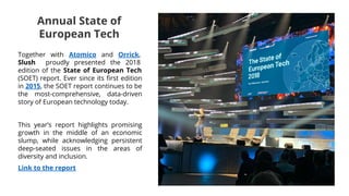 Together with Atomico and Orrick,
Slush proudly presented the 2018
edition of the State of European Tech
(SOET) report. Ever since its first edition
in 2015, the SOET report continues to be
the most-comprehensive, data-driven
story of European technology today.
This year’s report highlights promising
growth in the middle of an economic
slump, while acknowledging persistent
deep-seated issues in the areas of
diversity and inclusion.
Link to the report
Annual State of
European Tech
 