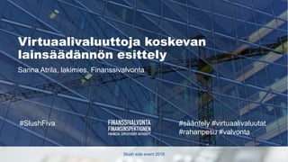 Slush side event 2018
#SlushFiva #sääntely #virtuaalivaluutat
#rahanpesu #valvonta
Virtuaalivaluuttoja koskevan
lainsäädännön esittely
Sanna Atrila, lakimies, Finanssivalvonta
 