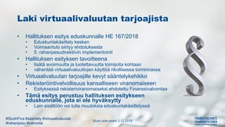 Slush side event 3.12.2018
#SlushFiva #sääntely #virtuaalivaluutat
#rahanpesu #valvonta
Laki virtuaalivaluutan tarjoajista
• Hallituksen esitys eduskunnalle HE 167/2018
• Eduskuntakäsittely kesken
• Voimaantulo siirtyy ehdotuksesta
• 5. rahanpesudirektiivin implementointi
• Hallituksen esityksen tavoitteena
• lisätä avoimuutta ja luotettavuutta toimijoita kohtaan
• vähentää virtuaalivaluuttojen käyttöä rikollisessa toiminnassa
• Virtuaalivaluutan tarjoajille kevyt sääntelykehikko
• Rekisteröintivelvollisuus kansalliseen viranomaiseen
• Esityksessä rekisteriviranomaiseksi ehdotettu Finanssivalvontaa
• Tämä esitys perustuu hallituksen esitykseen
eduskunnalle, jota ei ole hyväksytty
• Lain sisältöön voi tulla muutoksia eduskuntakäsittelyssä
 