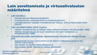 Slush side event 3.12.2018
#SlushFiva #sääntely #virtuaalivaluutat
#rahanpesu #valvonta
Lain soveltamisala ja virtuaalivaluutan
määritelmä
• Laki soveltuu:
• Virtuaalivaluutan liikkeeseenlaskijoihin
• Virtuaalivaluutan vaihtopalveluihin ja markkinapaikkoihin
• Lompakkopalvelun tarjoajiin (virtuaalivaluutan säilytys, siirto ja hallussapito toisen
lukuun)
• Lain soveltamisalan piiriin kuuluu:
• Vaihdot virtuaalivaluutan ja laillisen maksuvälineen tai toisen virtuaalivaluutan välillä
• Vaihdot virtuaalivaluutan ja muun hyödykkeen tai muun hyödykkeen ja
virtuaalivaluutan välillä
• Virtuaalivaluutalla tarkoitetaan digitaalisessa muodossa olevaa arvoa,
jota:
• keskuspankki tai muu viranomainen ei ole laskenut liikkeeseen ja joka ei ole
laillinen maksuväline;
• jota henkilö voi käyttää maksuvälineenä; ja
• joka voidaan siirtää, tallentaa ja vaihtaa sähköisesti;
 