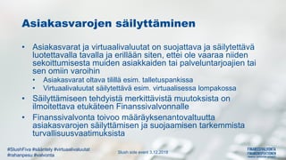 Slush side event 3.12.2018
#SlushFiva #sääntely #virtuaalivaluutat
#rahanpesu #valvonta
Asiakasvarojen säilyttäminen
• Asiakasvarat ja virtuaalivaluutat on suojattava ja säilytettävä
luotettavalla tavalla ja erillään siten, ettei ole vaaraa niiden
sekoittumisesta muiden asiakkaiden tai palveluntarjoajien tai
sen omiin varoihin
• Asiakasvarat oltava tilillä esim. talletuspankissa
• Virtuaalivaluutat säilytettävä esim. virtuaalisessa lompakossa
• Säilyttämiseen tehdyistä merkittävistä muutoksista on
ilmoitettava etukäteen Finanssivalvonnalle
• Finanssivalvonta toivoo määräyksenantovaltuutta
asiakasvarojen säilyttämisen ja suojaamisen tarkemmista
turvallisuusvaatimuksista
 