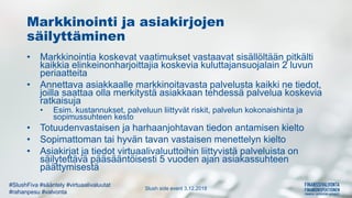 Slush side event 3.12.2018
#SlushFiva #sääntely #virtuaalivaluutat
#rahanpesu #valvonta
Markkinointi ja asiakirjojen
säilyttäminen
• Markkinointia koskevat vaatimukset vastaavat sisällöltään pitkälti
kaikkia elinkeinonharjoittajia koskevia kuluttajansuojalain 2 luvun
periaatteita
• Annettava asiakkaalle markkinoitavasta palvelusta kaikki ne tiedot,
joilla saattaa olla merkitystä asiakkaan tehdessä palvelua koskevia
ratkaisuja
• Esim. kustannukset, palveluun liittyvät riskit, palvelun kokonaishinta ja
sopimussuhteen kesto
• Totuudenvastaisen ja harhaanjohtavan tiedon antamisen kielto
• Sopimattoman tai hyvän tavan vastaisen menettelyn kielto
• Asiakirjat ja tiedot virtuaalivaluuttoihin liittyvistä palveluista on
säilytettävä pääsääntöisesti 5 vuoden ajan asiakassuhteen
päättymisestä
 