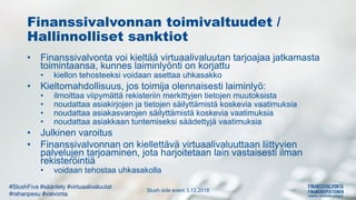 Slush side event 3.12.2018
#SlushFiva #sääntely #virtuaalivaluutat
#rahanpesu #valvonta
Finanssivalvonnan toimivaltuudet /
Hallinnolliset sanktiot
• Finanssivalvonta voi kieltää virtuaalivaluutan tarjoajaa jatkamasta
toimintaansa, kunnes laiminlyönti on korjattu
• kiellon tehosteeksi voidaan asettaa uhkasakko
• Kieltomahdollisuus, jos toimija olennaisesti laiminlyö:
• ilmoittaa viipymättä rekisteriin merkittyjen tietojen muutoksista
• noudattaa asiakirjojen ja tietojen säilyttämistä koskevia vaatimuksia
• noudattaa asiakasvarojen säilyttämistä koskevia vaatimuksia
• noudattaa asiakkaan tuntemiseksi säädettyjä vaatimuksia
• Julkinen varoitus
• Finanssivalvonnan on kiellettävä virtuaalivaluuttaan liittyvien
palvelujen tarjoaminen, jota harjoitetaan lain vastaisesti ilman
rekisteröintiä
• voidaan tehostaa uhkasakolla
 