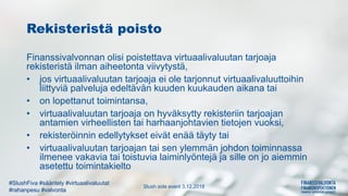 Slush side event 3.12.2018
#SlushFiva #sääntely #virtuaalivaluutat
#rahanpesu #valvonta
Rekisteristä poisto
Finanssivalvonnan olisi poistettava virtuaalivaluutan tarjoaja
rekisteristä ilman aiheetonta viivytystä,
• jos virtuaalivaluutan tarjoaja ei ole tarjonnut virtuaalivaluuttoihin
liittyviä palveluja edeltävän kuuden kuukauden aikana tai
• on lopettanut toimintansa,
• virtuaalivaluutan tarjoaja on hyväksytty rekisteriin tarjoajan
antamien virheellisten tai harhaanjohtavien tietojen vuoksi,
• rekisteröinnin edellytykset eivät enää täyty tai
• virtuaalivaluutan tarjoajan tai sen ylemmän johdon toiminnassa
ilmenee vakavia tai toistuvia laiminlyöntejä ja sille on jo aiemmin
asetettu toimintakielto
 