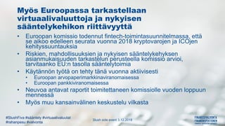 Slush side event 3.12.2018
#SlushFiva #sääntely #virtuaalivaluutat
#rahanpesu #valvonta
Myös Euroopassa tarkastellaan
virtuaalivaluuttoja ja nykyisen
sääntelykehikon riittävyyttä
• Euroopan komissio todennut fintech-toimintasuunnitelmassa, että
se aikoo edelleen seurata vuonna 2018 kryptovarojen ja ICOjen
kehityssuuntauksia
• Riskien, mahdollisuuksien ja nykyisen sääntelykehyksen
asianmukaisuuden tarkastelun perusteella komissio arvioi,
tarvitaanko EU:n tasolla sääntelytoimia
• Käytännön työtä on tehty tänä vuonna aktiivisesti
• Euroopan arvopaperimarkkinaviranomaisessa
• Euroopan pankkiviranomaisessa
• Neuvoa antavat raportit toimitettaneen komissiolle vuoden loppuun
mennessä
• Myös muu kansainvälinen keskustelu vilkasta
 