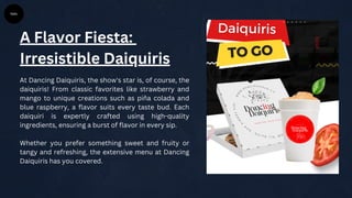 A Flavor Fiesta:
Irresistible Daiquiris
At Dancing Daiquiris, the show's star is, of course, the
daiquiris! From classic favorites like strawberry and
mango to unique creations such as piña colada and
blue raspberry, a flavor suits every taste bud. Each
daiquiri is expertly crafted using high-quality
ingredients, ensuring a burst of flavor in every sip.
Whether you prefer something sweet and fruity or
tangy and refreshing, the extensive menu at Dancing
Daiquiris has you covered.
 