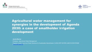Agricultural water management for
synergies in the development of Agenda
2030: a case of smallholder irrigation
development
Jennie Barron
Professor, Agricultural Water Management
Flagship Leader 'Land and Water Solutions for Sustainable Intensification '(LWS) CRP WATER LAND ECOSYSTEMS
(www.wle.cgiar.org)
 