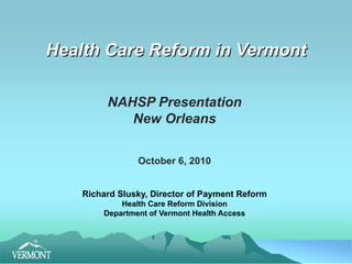 Health Care Reform in Vermont NAHSP Presentation New Orleans October 6, 2010 Richard Slusky, Director of Payment Reform Health Care Reform Division Department of Vermont Health Access 