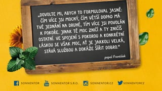SONNENTOR S.R.O. SONNENTOR.CZ
SONNENTOR SONNENTORCZ
papež František
„DOVOLTE MI, ABYCH TO FORMULOVAL JASNĚ:
ČÍM VÍCE JSI MOCNÝ, ČÍM VĚTŠÍ DOPAD MÁ
TVÉ JEDNÁNÍ NA DRUHÉ, TÍM VÍCE JSI POVOLÁN
K POKOŘE. JINAK TĚ MOC ZNIČÍ A TY ZNIČÍŠ
OSTATNÍ. VE SPOJENÍ S POKOROU A KONKRÉTNÍ
LÁSKOU SE VŠAK MOC, AŤ JE JAKKOLI VELKÁ,
STÁVÁ SLUŽBOU A DOKÁŽE ŠÍŘIT DOBRO.“
 