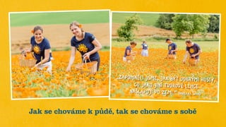 Jak se chováme k půdě, tak se chováme s sobě
„ZAPOMNĚLI JSME, JAK BÝT DOBRÝMI HOSTY,
CO JAKO JINÍ TVOROVÉ LEHCE
NAŠLAPUJÍ PO ZEMI.“ BARBARA WARD
 