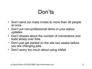 Don’ts Don’t send out mass invites to more than 30 people at once Don’t put non-professional items in your status updates Don’t obsess about the number of connections and build slowly over time Don’t just get started on the site two weeks before you are changing jobs Don’t worry too much about using InMail (c) David Strom (310) 857-6867 http://strominator.com  