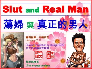 Slut   and            Real Man
蕩婦 與 真正的男人
       編輯配樂：老編西歪
       changcy0326
       Chinese translation by changcy0326
       中文由老編西歪翻譯




       按滑鼠換頁
       Click for page continue
 
