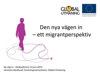 Den nya vägen in
– ett migrantperspektiv
Ny väg in – Slutkonferens 13 juni 2013
Veronica Nordlund, Forskningssamordnare, Global Utmaning
 