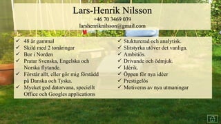  Lång erfarenhet av marknadsföring av snabbrörliga konsumtionsvaror med
resultatansvar.
 Erfarenhet från arbete med hela spektret av marknadsföringsprocesser
 Ledningserfarenhet som marknadschef.
 Projektledare bl.a för utveckling och drift av nordisk websajt.
 God förmåga att identifiera konsumentinsikter och konvertera dessa till
marknadsföringsbara produkter.
 Entreprenörserfarenhet från start av två egna företag.
 48 år gammal
 Skild med 2 tonåringar
 Bor i Norden
 Pratar Svenska, Engelska och
Norska flytande.
 Förstår allt, eller gör mig förstådd
på Danska och Tyska.
 Mycket god datorvana, speciellt
Office och Googles applications
Lars-Henrik Nilsson
+46 70 3469 039
larshenriknilsson@gmail.com
 Stukturerad och analytisk.
 Slitstyrka utöver det vanliga.
 Ambitiös.
 Drivande och ödmjuk.
 Idérik.
 Öppen för nya idéer
 Prestigelös
 Motiveras av nya utmaningar
 
