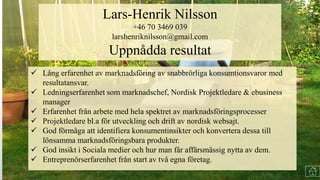  Lång erfarenhet av marknadsföring av snabbrörliga konsumtionsvaror med
resultatansvar.
 Erfarenhet från arbete med hela spektret av marknadsföringsprocesser
 Ledningserfarenhet som marknadschef.
 Projektledare bl.a för utveckling och drift av nordisk websajt.
 God förmåga att identifiera konsumentinsikter och konvertera dessa till
marknadsföringsbara produkter.
 Entreprenörserfarenhet från start av två egna företag.
 Lång erfarenhet av marknadsföring av snabbrörliga konsumtionsvaror med
resultatansvar.
 Ledningserfarenhet som marknadschef, Nordisk Projektledare & ebusiness
manager
 Erfarenhet från arbete med hela spektret av marknadsföringsprocesser
 Projektledare bl.a för utveckling och drift av nordisk websajt.
 God förmåga att identifiera konsumentinsikter och konvertera dessa till
lönsamma marknadsföringsbara produkter.
 God insikt i Sociala medier och hur man får affärsmässig nytta av dem.
 Entreprenörserfarenhet från start av två egna företag.
Lars-Henrik Nilsson
+46 70 3469 039
larshenriknilsson@gmail.com
Uppnådda resultat
 
