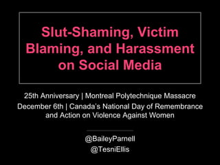 Slut-Shaming, Victim 
Blaming, and Harassment 
on Social Media 
25th Anniversary | Montreal Polytechnique Massacre 
December 6th | Canada’s National Day of Remembrance 
and Action on Violence Against Women 
@BaileyParnell 
@TesniEllis 
 