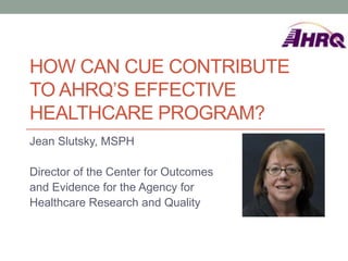 HOW CAN CUE CONTRIBUTE
TO AHRQ’S EFFECTIVE
HEALTHCARE PROGRAM?
Jean Slutsky, MSPH

Director of the Center for Outcomes
and Evidence for the Agency for
Healthcare Research and Quality
 