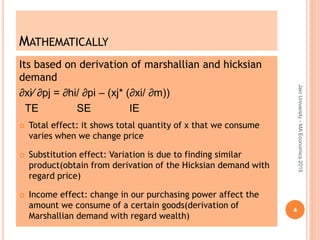 MATHEMATICALLY
Its based on derivation of marshallian and hicksian
demand
∂xi⁄ ∂pj = ∂hi/ ∂pi – (xj* (∂xi/ ∂m))
TE SE IE
 Total effect: it shows total quantity of x that we consume
varies when we change price
 Substitution effect: Variation is due to finding similar
product(obtain from derivation of the Hicksian demand with
regard price)
 Income effect: change in our purchasing power affect the
amount we consume of a certain goods(derivation of
Marshallian demand with regard wealth)
JainUniversity-MAEconomics2015
4
 