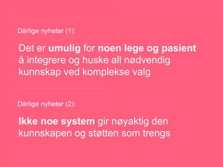 Ann-Toril, 47
HVA ER BEST
Å GJØRE?TEKNISK STØTTE:
• Systematisk monitorering av effekter
• Monitorering av annen info, som søvn og labsvar
• Optimalisering av compliance
• Integrert kunnskap fra mange kilder
• Rangering av behandlinger ut fra forskning og reelle
effekter
• Hjelp til å formidle kunnskap til henne på en forståelig
måte
• Hjelp til å involvere henne i valget
KUNNSKAP:
• Tidligere behandlinger
• Tidligere respons på behandling
• Om behandlingene ble tatt slik de skulle
- Dose
- Compliance
- Systematisk evaluering av behandlingseffektene?
• Behandingsmål viktige for henne
• Hvilke behandlinger som er forsvarlige
og tilgjengelige
• Kontraindiserte behandlinger
Dårlige nyheter (1):
Dårlige nyheter (2):
Ikke noe system gir nøyaktig den
kunnskapen og støtten som trengs
Det er umulig for noen lege og pasient
å integrere og huske all nødvendig
kunnskap ved komplekse valg
 