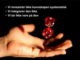 • Vi innsamler ikke kunnskapen systematisk
• Vi integrerer den ikke
• Vi tar ikke vare på den
 