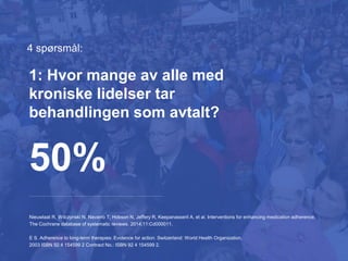 4 spørsmål:
Nieuwlaat R, Wilczynski N, Navarro T, Hobson N, Jeffery R, Keepanasseril A, et al. Interventions for enhancing medication adherence.
The Cochrane database of systematic reviews. 2014;11:Cd000011.
E S. Adherence to long-term therapies: Evidence for action. Switzerland: World Health Organization,
2003 ISBN 92 4 154599 2 Contract No.: ISBN 92 4 154599 2.
50%
1: Hvor mange av alle med
kroniske lidelser tar
behandlingen som avtalt?
 