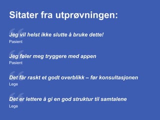 Jeg vil helst ikke slutte å bruke dette!
Sitater fra utprøvningen:
Pasient
Jeg føler meg tryggere med appen
Pasient
Det får raskt et godt overblikk – før konsultasjonen
Lege
Det er lettere å gi en god struktur til samtalene
Lege
 