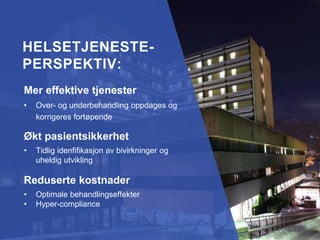 Efficient healthcare
• Real-time identification of insufficient
treatment effects
Increased patient safety
• Fast identification of side effects and
adverse events
Reduced costs
• Optimised treatment effects
• Hypercompliance
HELSETJENESTE-
PERSPEKTIV:HELSETJENESTE-
PERSPEKTIV:
Mer effektive tjenester
• Over- og underbehandling oppdages og
korrigeres fortøpende
Økt pasientsikkerhet
• Tidlig idenfifikasjon av bivirkninger og
uheldig utvikling
Reduserte kostnader
• Optimale behandlingseffekter
• Hyper-compliance
 