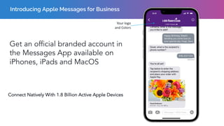 Introducing Apple Messages for Business
Get an official branded account in
the Messages App available on
iPhones, iPads and MacOS
Connect Natively With 1.8 Billion Active Apple Devices
Your logo
and Colors
 
