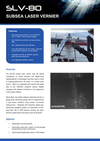 The SLV-80 subsea laser vernier uses 3D optical
triangulation to create accurate and digital-virtual
representations of submerged structures using a cloud
of precisely-determined 3D points (a "surface point
cloud"). Video is co-registered with real-time 3D profile
data at sub millimetric resolution leaving integrity
managers with absolute confidence in the assessment
of their asset condition.
Stand-alone, the profiler replaces mechanical vernier or
gauge tools; eliminating project risk for measurements
in high heave conditions using remote, non-contact
measurement. Integrated with Savante's optical geo-
referencing navigation system or combination of third-
party IMU, LBL or HPR systems, exciting, full colour
dynamic subsea laser scanning can also be achieved.
Optional
• Manipulator mounting bracket.
• Active beam-steer laser system for full coverage
during dynamic scans of structures.
• Synchronised Digital stills camera / LED strobes
 
